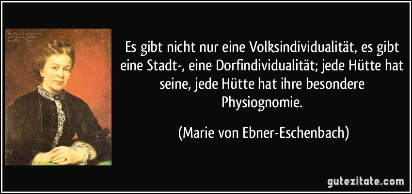 Es gibt nicht nur eine Volksindividualität, es gibt eine Stadt-, eine Dorfindividualität; jede Hütte hat seine, jede Hütte hat ihre besondere Physiognomie. (Marie von Ebner-Eschenbach)