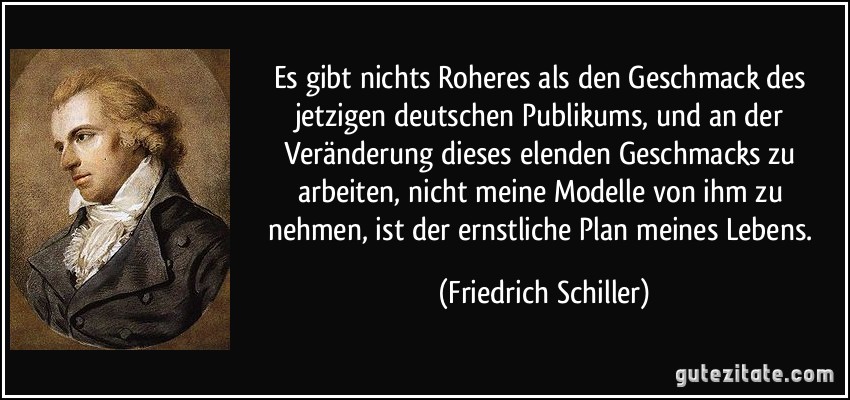 Es gibt nichts Roheres als den Geschmack des jetzigen deutschen Publikums, und an der Veränderung dieses elenden Geschmacks zu arbeiten, nicht meine Modelle von ihm zu nehmen, ist der ernstliche Plan meines Lebens. (Friedrich Schiller)