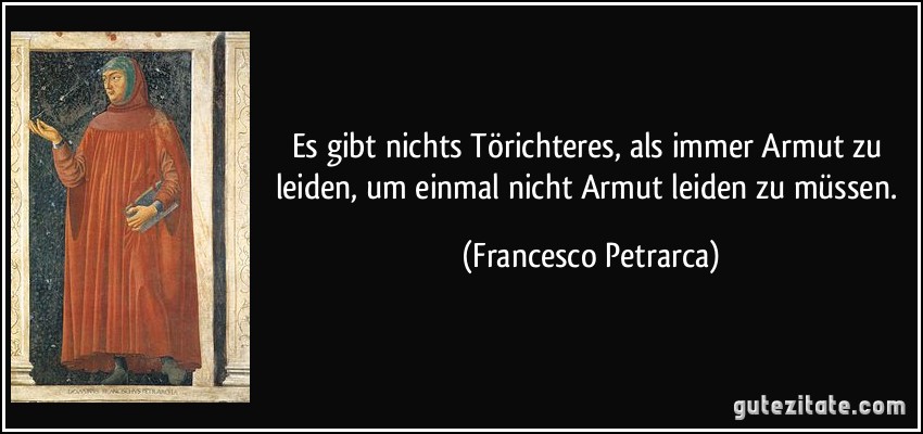Es gibt nichts Törichteres, als immer Armut zu leiden, um einmal nicht Armut leiden zu müssen. (Francesco Petrarca)