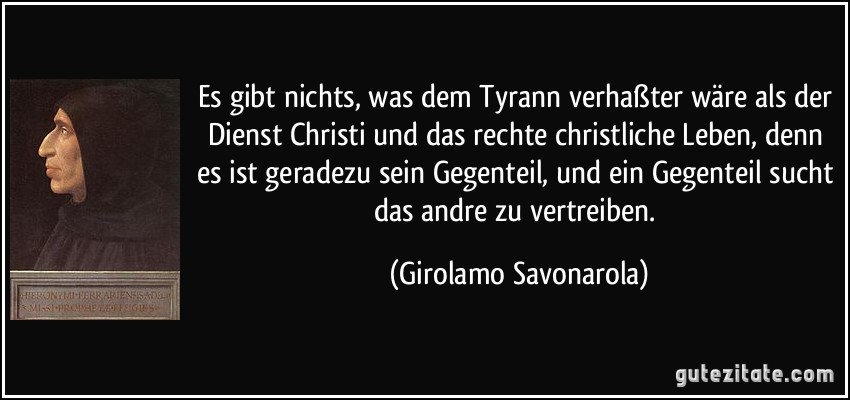Es gibt nichts, was dem Tyrann verhaßter wäre als der Dienst Christi und das rechte christliche Leben, denn es ist geradezu sein Gegenteil, und ein Gegenteil sucht das andre zu vertreiben. (Girolamo Savonarola)