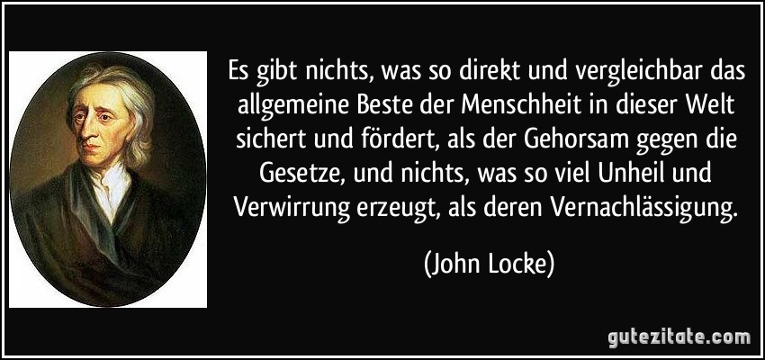 Es gibt nichts, was so direkt und vergleichbar das allgemeine Beste der Menschheit in dieser Welt sichert und fördert, als der Gehorsam gegen die Gesetze, und nichts, was so viel Unheil und Verwirrung erzeugt, als deren Vernachlässigung. (John Locke)