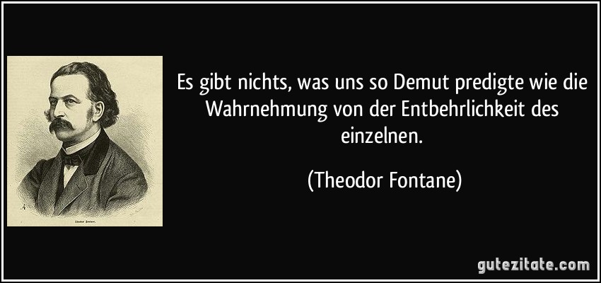 Es gibt nichts, was uns so Demut predigte wie die Wahrnehmung von der Entbehrlichkeit des einzelnen. (Theodor Fontane)