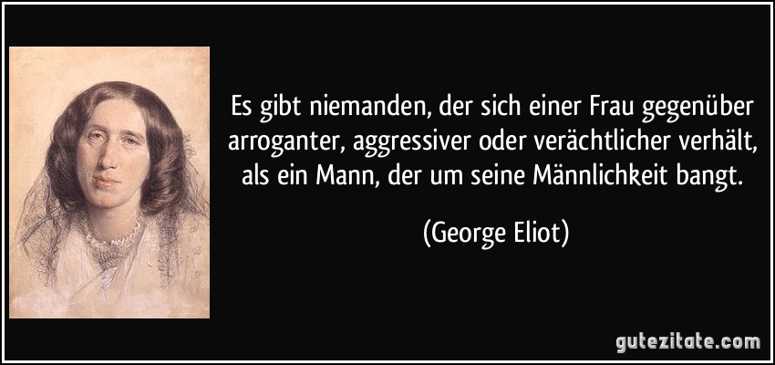 Es gibt niemanden, der sich einer Frau gegenüber arroganter, aggressiver oder verächtlicher verhält, als ein Mann, der um seine Männlichkeit bangt. (George Eliot)