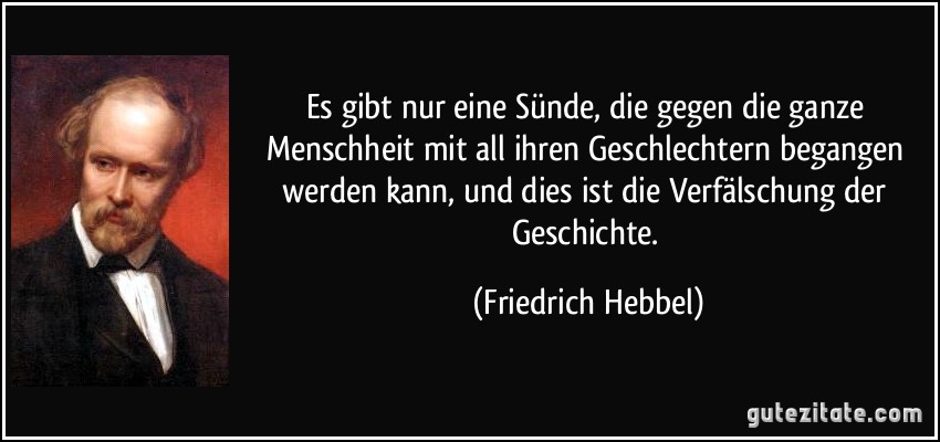 Es gibt nur eine Sünde, die gegen die ganze Menschheit mit all ihren Geschlechtern begangen werden kann, und dies ist die Verfälschung der Geschichte. (Friedrich Hebbel)