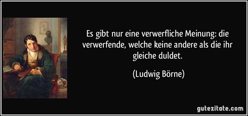 Es gibt nur eine verwerfliche Meinung: die verwerfende, welche keine andere als die ihr gleiche duldet. (Ludwig Börne)