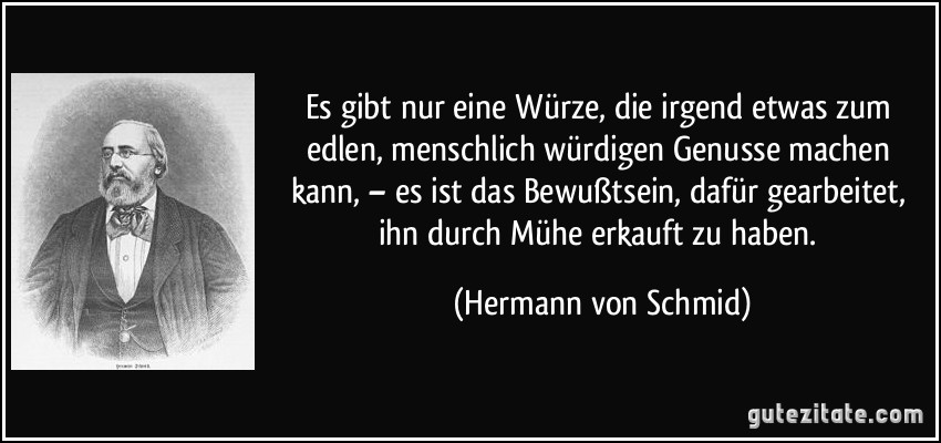 Es gibt nur eine Würze, die irgend etwas zum edlen, menschlich würdigen Genusse machen kann, – es ist das Bewußtsein, dafür gearbeitet, ihn durch Mühe erkauft zu haben. (Hermann von Schmid)