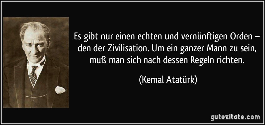 Es gibt nur einen echten und vernünftigen Orden – den der Zivilisation. Um ein ganzer Mann zu sein, muß man sich nach dessen Regeln richten. (Kemal Atatürk)