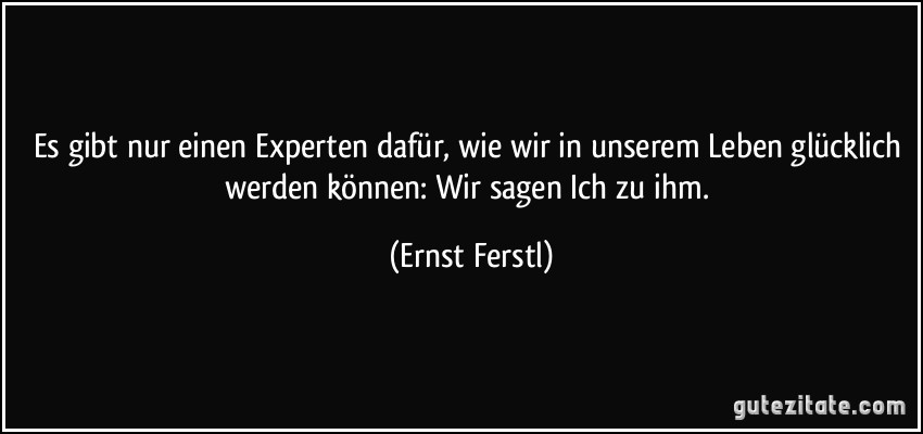 Es gibt nur einen Experten dafür, wie wir in unserem Leben glücklich werden können: Wir sagen Ich zu ihm. (Ernst Ferstl)