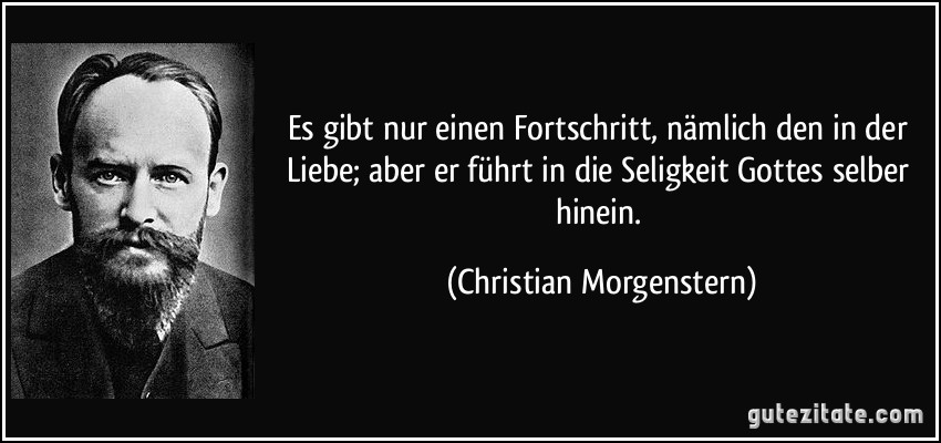 Es gibt nur einen Fortschritt, nämlich den in der Liebe; aber er führt in die Seligkeit Gottes selber hinein. (Christian Morgenstern)