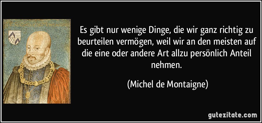 Es gibt nur wenige Dinge, die wir ganz richtig zu beurteilen vermögen, weil wir an den meisten auf die eine oder andere Art allzu persönlich Anteil nehmen. (Michel de Montaigne)