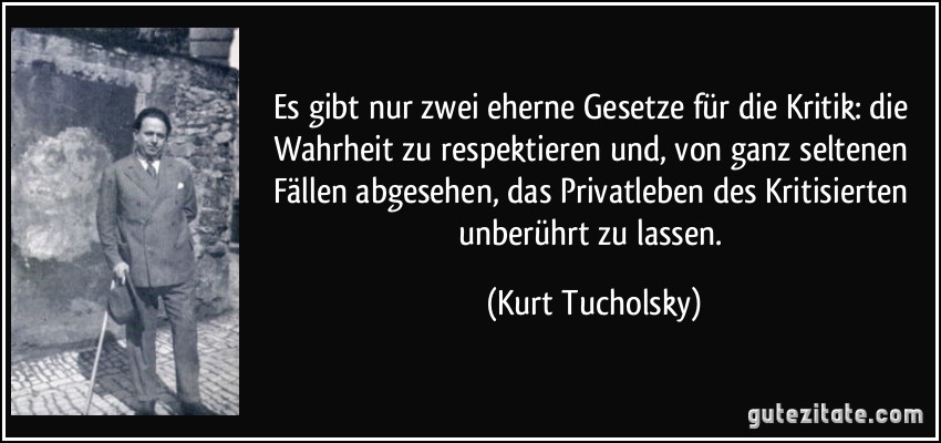 Es gibt nur zwei eherne Gesetze für die Kritik: die Wahrheit zu respektieren und, von ganz seltenen Fällen abgesehen, das Privatleben des Kritisierten unberührt zu lassen. (Kurt Tucholsky) Es gibt nur zwei eherne Gesetze für die Kritik: die Wahrheit zu respektieren und, von ganz seltenen Fällen abgesehen, das Privatleben des Kritisierten unberührt zu lassen. (Kurt Tucholsky)