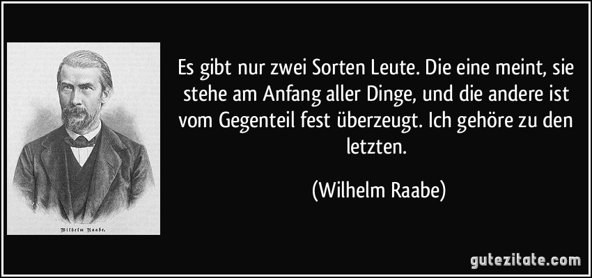 Es gibt nur zwei Sorten Leute. Die eine meint, sie stehe am Anfang aller Dinge, und die andere ist vom Gegenteil fest überzeugt. Ich gehöre zu den letzten. (Wilhelm Raabe)