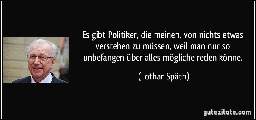 Es gibt Politiker, die meinen, von nichts etwas verstehen zu müssen, weil man nur so unbefangen über alles mögliche reden könne. (Lothar Späth)