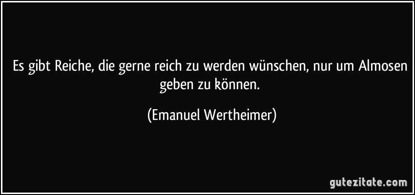 Es gibt Reiche, die gerne reich zu werden wünschen, nur um Almosen geben zu können. (Emanuel Wertheimer)