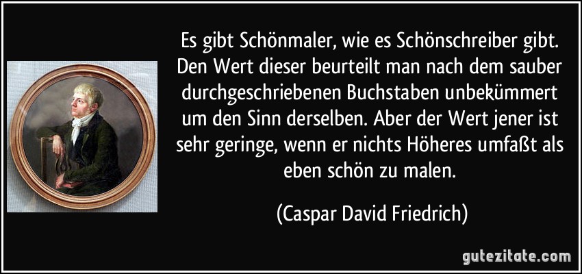 Es gibt Schönmaler, wie es Schönschreiber gibt. Den Wert dieser beurteilt man nach dem sauber durchgeschriebenen Buchstaben unbekümmert um den Sinn derselben. Aber der Wert jener ist sehr geringe, wenn er nichts Höheres umfaßt als eben schön zu malen. (Caspar David Friedrich)