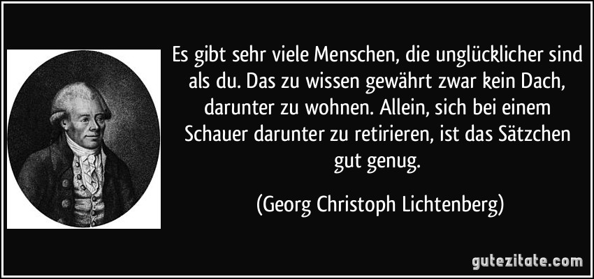 Es gibt sehr viele Menschen, die unglücklicher sind als du. Das zu wissen gewährt zwar kein Dach, darunter zu wohnen. Allein, sich bei einem Schauer darunter zu retirieren, ist das Sätzchen gut genug. (Georg Christoph Lichtenberg)