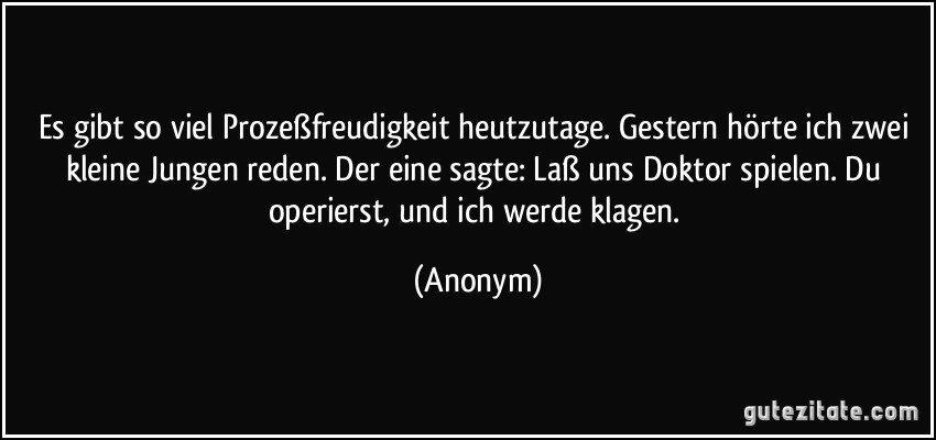 Es gibt so viel Prozeßfreudigkeit heutzutage. Gestern hörte ich zwei kleine Jungen reden. Der eine sagte: Laß uns Doktor spielen. Du operierst, und ich werde klagen. (Anonym)