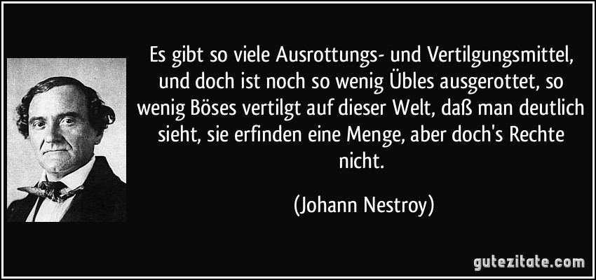 Es gibt so viele Ausrottungs- und Vertilgungsmittel, und doch ist noch so wenig Übles ausgerottet, so wenig Böses vertilgt auf dieser Welt, daß man deutlich sieht, sie erfinden eine Menge, aber doch's Rechte nicht. (Johann Nestroy)