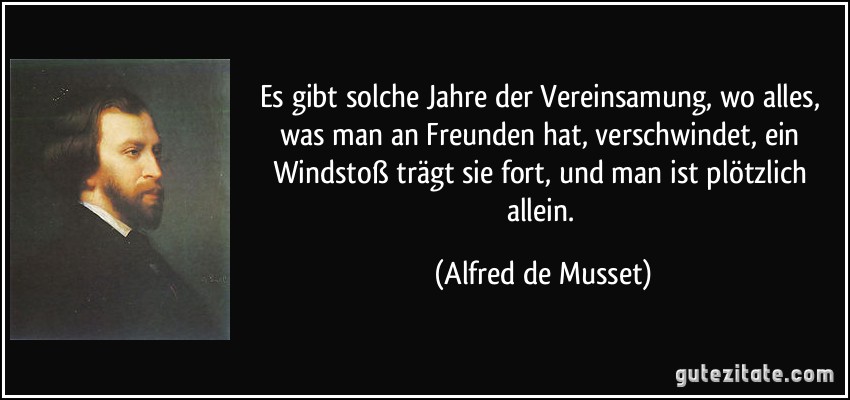 Es gibt solche Jahre der Vereinsamung, wo alles, was man an Freunden hat, verschwindet, ein Windstoß trägt sie fort, und man ist plötzlich allein. (Alfred de Musset)