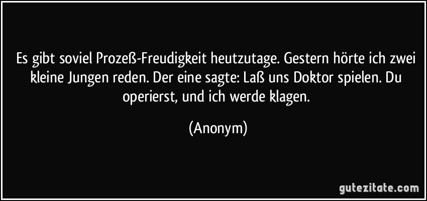 Es gibt soviel Prozeß-Freudigkeit heutzutage. Gestern hörte ich zwei kleine Jungen reden. Der eine sagte: Laß uns Doktor spielen. Du operierst, und ich werde klagen. (Anonym)