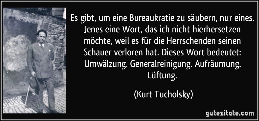 Es gibt, um eine Bureaukratie zu säubern, nur eines. Jenes eine Wort, das ich nicht hierhersetzen möchte, weil es für die Herrschenden seinen Schauer verloren hat. Dieses Wort bedeutet: Umwälzung. Generalreinigung. Aufräumung. Lüftung. (Kurt Tucholsky)