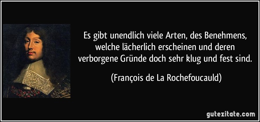 Es gibt unendlich viele Arten, des Benehmens, welche lächerlich erscheinen und deren verborgene Gründe doch sehr klug und fest sind. (François de La Rochefoucauld)