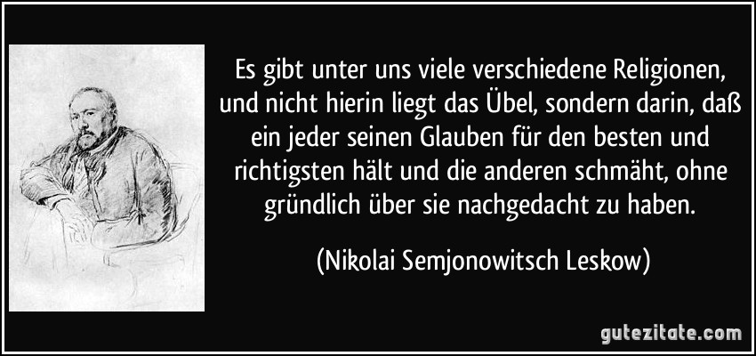 Es gibt unter uns viele verschiedene Religionen, und nicht hierin liegt das Übel, sondern darin, daß ein jeder seinen Glauben für den besten und richtigsten hält und die anderen schmäht, ohne gründlich über sie nachgedacht zu haben. (Nikolai Semjonowitsch Leskow)