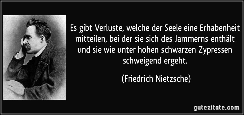 Es gibt Verluste, welche der Seele eine Erhabenheit mitteilen, bei der sie sich des Jammerns enthält und sie wie unter hohen schwarzen Zypressen schweigend ergeht. (Friedrich Nietzsche)