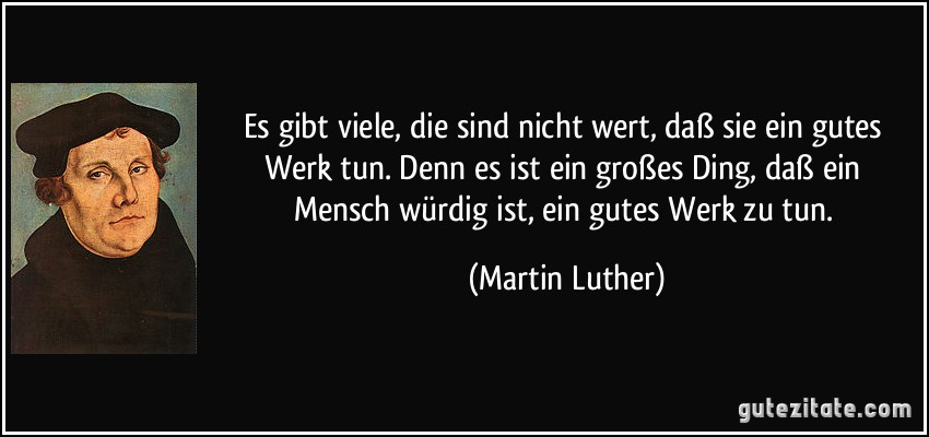 Es gibt viele, die sind nicht wert, daß sie ein gutes Werk tun. Denn es ist ein großes Ding, daß ein Mensch würdig ist, ein gutes Werk zu tun. (Martin Luther)