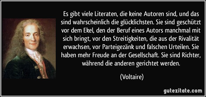 Es gibt viele Literaten, die keine Autoren sind, und das sind wahrscheinlich die glücklichsten. Sie sind geschützt vor dem Ekel, den der Beruf eines Autors manchmal mit sich bringt, vor den Streitigkeiten, die aus der Rivalität erwachsen, vor Parteigezänk und falschen Urteilen. Sie haben mehr Freude an der Gesellschaft. Sie sind Richter, während die anderen gerichtet werden. (Voltaire)