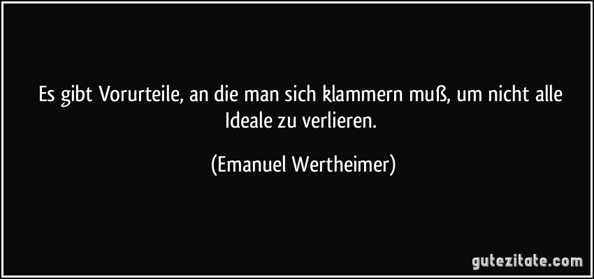 Es gibt Vorurteile, an die man sich klammern muß, um nicht alle Ideale zu verlieren. (Emanuel Wertheimer)