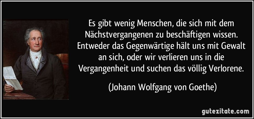 Es gibt wenig Menschen, die sich mit dem Nächstvergangenen zu beschäftigen wissen. Entweder das Gegenwärtige hält uns mit Gewalt an sich, oder wir verlieren uns in die Vergangenheit und suchen das völlig Verlorene. (Johann Wolfgang von Goethe)