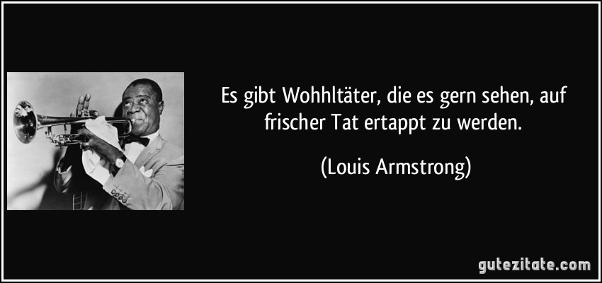 Es gibt Wohhltäter, die es gern sehen, auf frischer Tat ertappt zu werden. (Louis Armstrong)