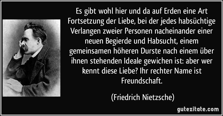 Es gibt wohl hier und da auf Erden eine Art Fortsetzung der Liebe, bei der jedes habsüchtige Verlangen zweier Personen nacheinander einer neuen Begierde und Habsucht, einem gemeinsamen höheren Durste nach einem über ihnen stehenden Ideale gewichen ist: aber wer kennt diese Liebe? Ihr rechter Name ist Freundschaft. (Friedrich Nietzsche)