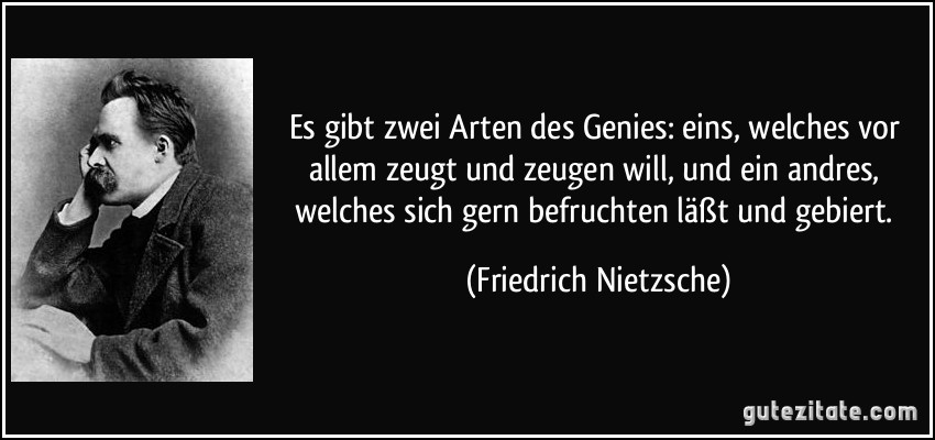Es gibt zwei Arten des Genies: eins, welches vor allem zeugt und zeugen will, und ein andres, welches sich gern befruchten läßt und gebiert. (Friedrich Nietzsche)