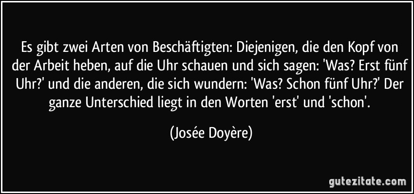 Es gibt zwei Arten von Beschäftigten: Diejenigen, die den Kopf von der Arbeit heben, auf die Uhr schauen und sich sagen: 'Was? Erst fünf Uhr?' und die anderen, die sich wundern: 'Was? Schon fünf Uhr?' Der ganze Unterschied liegt in den Worten 'erst' und 'schon'. (Josée Doyère)