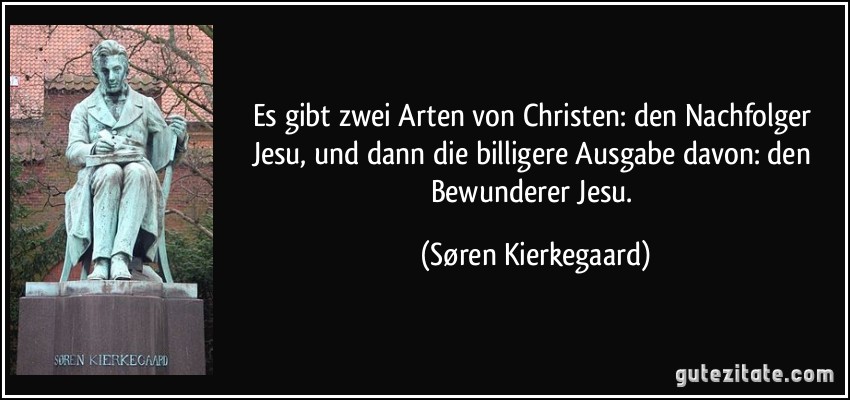 Es gibt zwei Arten von Christen: den Nachfolger Jesu, und dann die billigere Ausgabe davon: den Bewunderer Jesu. (Søren Kierkegaard)