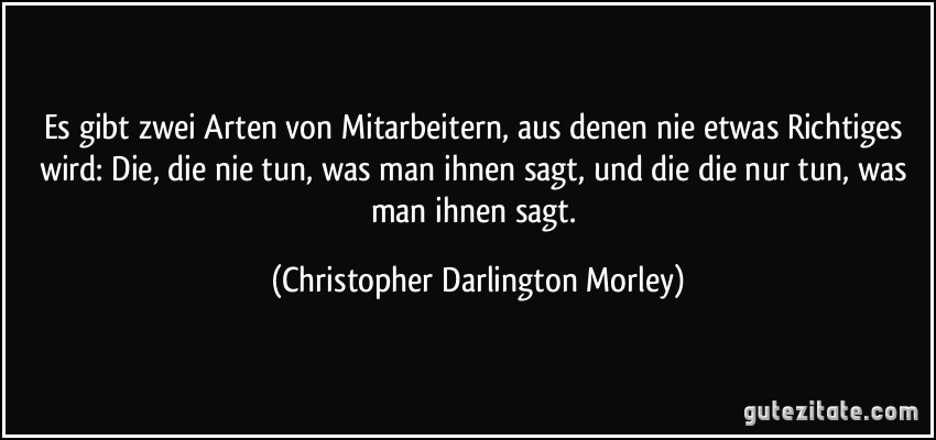 Es gibt zwei Arten von Mitarbeitern, aus denen nie etwas Richtiges wird: Die, die nie tun, was man ihnen sagt, und die die nur tun, was man ihnen sagt. (Christopher Darlington Morley)