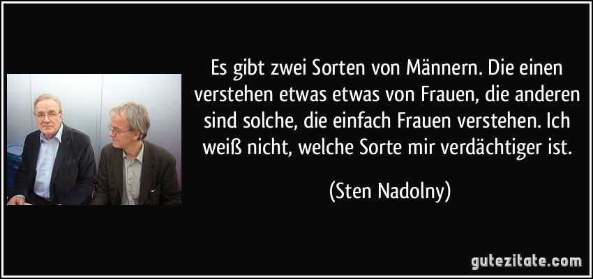 Es gibt zwei Sorten von Männern. Die einen verstehen etwas etwas von Frauen, die anderen sind solche, die einfach Frauen verstehen. Ich weiß nicht, welche Sorte mir verdächtiger ist. (Sten Nadolny)