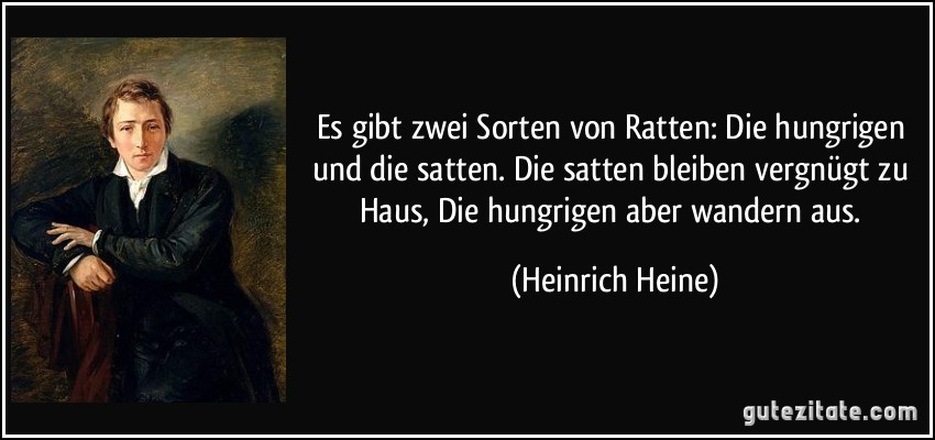 Es gibt zwei Sorten von Ratten:/ Die hungrigen und die satten./ Die satten bleiben vergnügt zu Haus,/ Die hungrigen aber wandern aus. (Heinrich Heine)