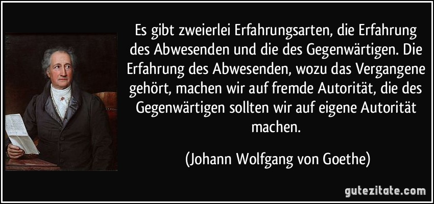 Es gibt zweierlei Erfahrungsarten, die Erfahrung des Abwesenden und die des Gegenwärtigen. Die Erfahrung des Abwesenden, wozu das Vergangene gehört, machen wir auf fremde Autorität, die des Gegenwärtigen sollten wir auf eigene Autorität machen. (Johann Wolfgang von Goethe)