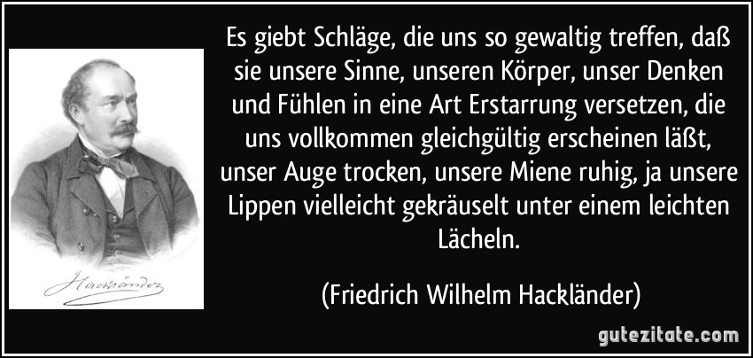 Es giebt Schläge, die uns so gewaltig treffen, daß sie unsere Sinne, unseren Körper, unser Denken und Fühlen in eine Art Erstarrung versetzen, die uns vollkommen gleichgültig erscheinen läßt, unser Auge trocken, unsere Miene ruhig, ja unsere Lippen vielleicht gekräuselt unter einem leichten Lächeln. (Friedrich Wilhelm Hackländer)