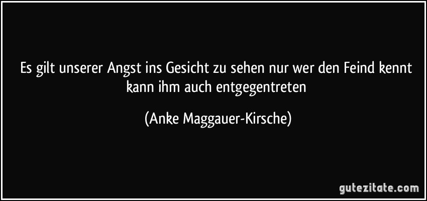 Es gilt unserer Angst ins Gesicht zu sehen nur wer den Feind kennt kann ihm auch entgegentreten (Anke Maggauer-Kirsche)