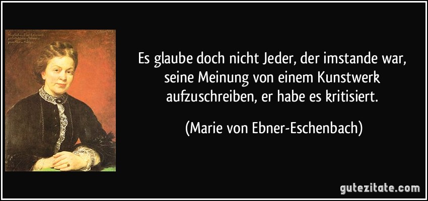 Es glaube doch nicht Jeder, der imstande war, seine Meinung von einem Kunstwerk aufzuschreiben, er habe es kritisiert. (Marie von Ebner-Eschenbach)