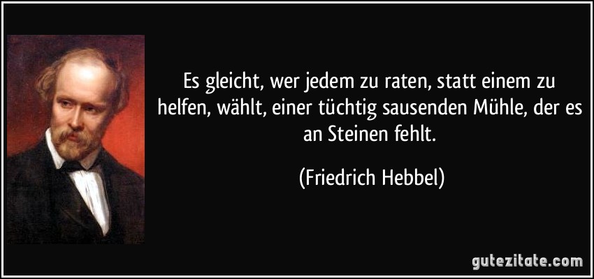 Es gleicht, wer jedem zu raten, statt einem zu helfen, wählt, einer tüchtig sausenden Mühle, der es an Steinen fehlt. (Friedrich Hebbel)