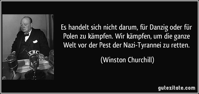 Es handelt sich nicht darum, für Danzig oder für Polen zu kämpfen. Wir kämpfen, um die ganze Welt vor der Pest der Nazi-Tyrannei zu retten. (Winston Churchill)