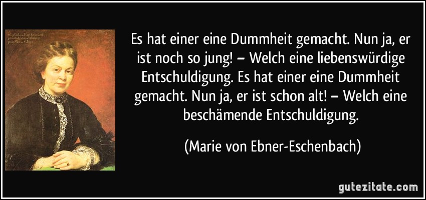 Es hat einer eine Dummheit gemacht. Nun ja, er ist noch so jung! – Welch eine liebenswürdige Entschuldigung. Es hat einer eine Dummheit gemacht. Nun ja, er ist schon alt! – Welch eine beschämende Entschuldigung. (Marie von Ebner-Eschenbach)