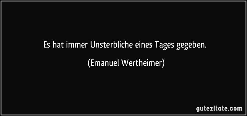 Es hat immer Unsterbliche eines Tages gegeben. (Emanuel Wertheimer)