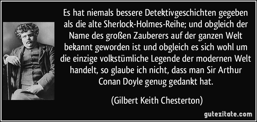 Es hat niemals bessere Detektivgeschichten gegeben als die alte Sherlock-Holmes-Reihe; und obgleich der Name des großen Zauberers auf der ganzen Welt bekannt geworden ist und obgleich es sich wohl um die einzige volkstümliche Legende der modernen Welt handelt, so glaube ich nicht, dass man Sir Arthur Conan Doyle genug gedankt hat. (Gilbert Keith Chesterton)