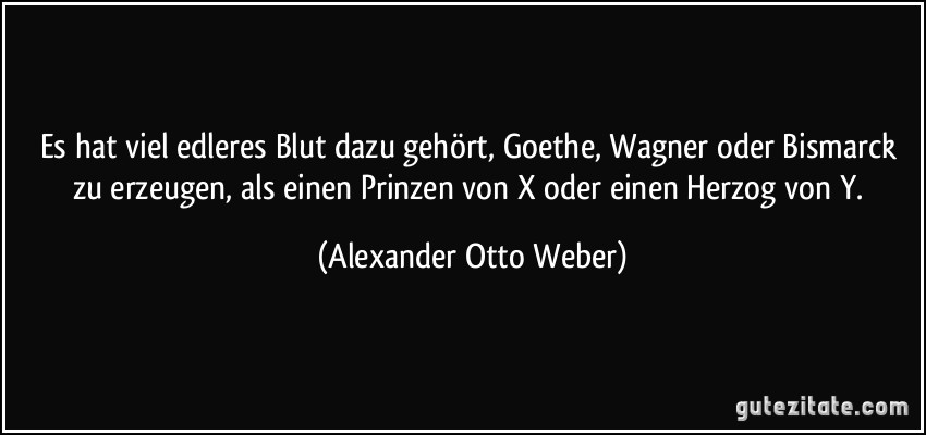 Es hat viel edleres Blut dazu gehört, Goethe, Wagner oder Bismarck zu erzeugen, als einen Prinzen von X oder einen Herzog von Y. (Alexander Otto Weber)